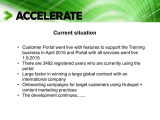 Current situation
• Customer Portal went live with features to support the Training
business in April 2015 and Portal with all services went live
1.9.2015
• There are 3492 registered users who are currently using the
portal
• Large factor in winning a large global contract with an
international company
• Onboarding campaigns for target customers using Hubspot +
content marketing practices
• The development continues.......
 
