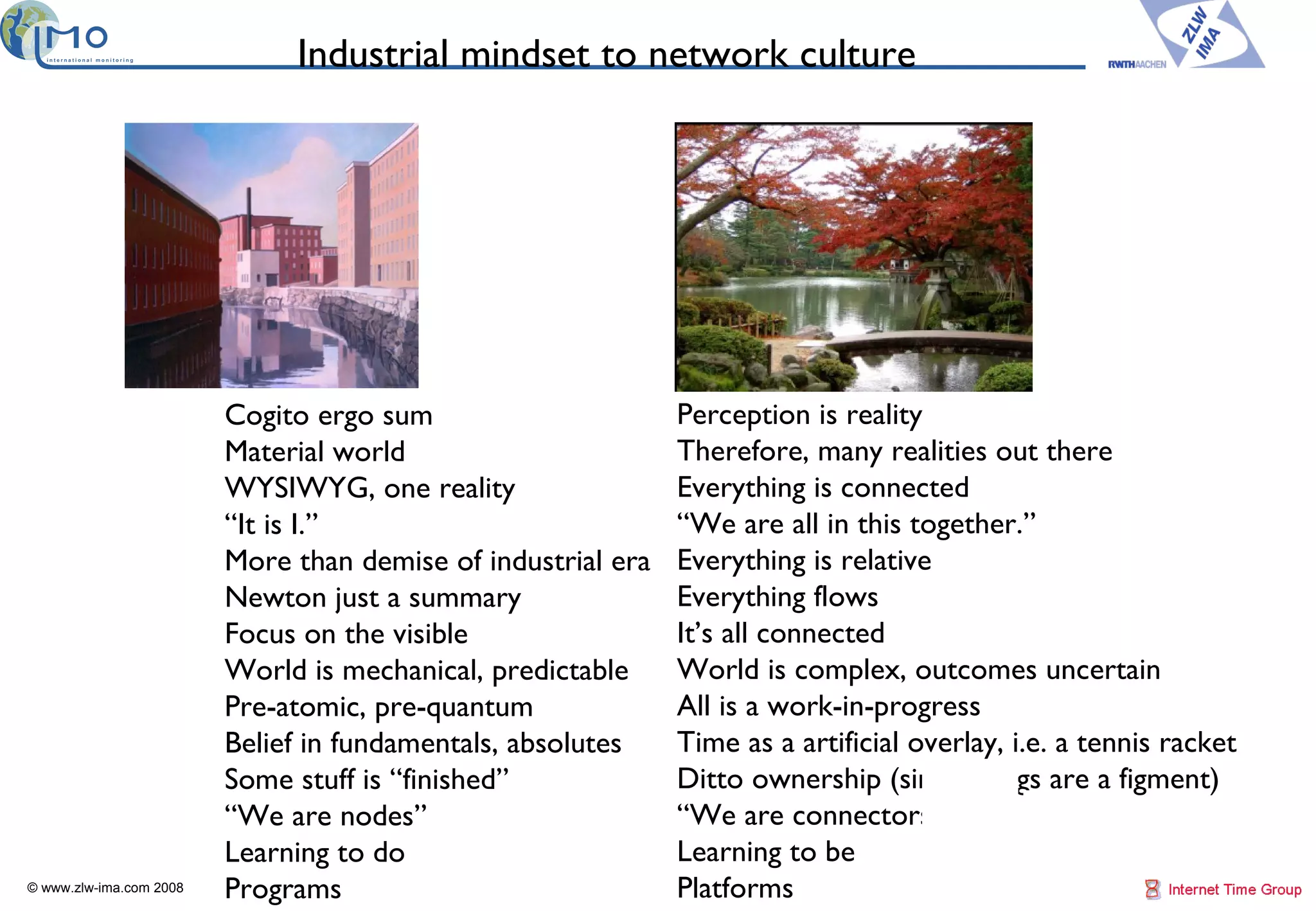 Industrial mindset to network culture © www.zlw-ima.com 2008 18 End of  Age of Stuff Cogito ergo sum Material world WYSIWYG, one reality “ It is I.” More than demise of industrial era Newton just a summary Focus on the visible World is mechanical, predictable Pre-atomic, pre-quantum Belief in fundamentals, absolutes Some stuff is “finished” “ We are nodes” Learning to do Programs Beginning the  Age of Conn Perception is reality Therefore, many realities out there Everything is connected “ We are all in this together.” Everything is relative Everything flows It’s all connected World is complex, outcomes uncertain All is a work-in-progress Time as a artificial overlay, i.e. a tennis racket Ditto ownership (since things are a figment) “ We are connectors” Learning to be  Platforms 