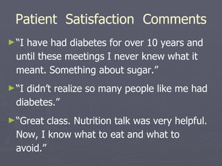 Patient  Satisfaction  Comments “ I have had diabetes for over 10 years and until these meetings I never knew what it meant. Something about sugar.” “ I didn’t realize so many people like me had diabetes.” “ Great class. Nutrition talk was very helpful. Now, I know what to eat and what to avoid.” 