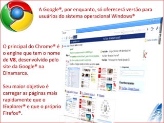 A Google ® , por enquanto, só oferecerá versão para usuários do sistema operacional Windows ® O principal do Chrome ®  é o engine que tem o nome de  V8 , desenvolvido pelo site da Google ®  na Dinamarca. Seu maior objetivo é carregar as páginas mais rapidamente que o IExplorer ®  e que o próprio Firefox ® . 