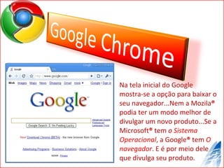 Na tela inicial do Google mostra-se a opção para baixar o seu navegador...Nem a Mozila ®  podia ter um modo melhor de divulgar um novo produto...Se a Microsoft ®  tem  o  Sistema Operacional , a Google ®  tem  O navegador . E é por meio dele que divulga seu produto. 