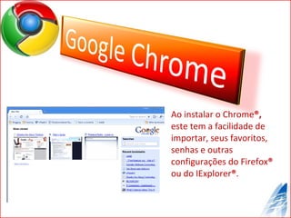 Ao instalar o Chrome ®,  este tem a facilidade de importar, seus favoritos, senhas e outras configurações do Firefox ®  ou do IExplorer ® . 