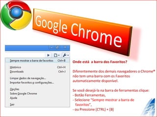 Onde está  a barra dos Favoritos? Diferentemente dos demais navegadores o Chrome ®  não tem uma barra com os Favoritos automaticamente disponível. Se você desejá-la na barra de ferramentas clique:  Botão Ferramentas,  Selecione “ Sempre mostrar a barra de  favoritos ”,  ou Pressione [CTRL] + [B] 