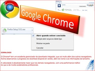 DOWNLOADS O Chrome ®  tem um excelente gerenciador de downloads integrado, que vai muito além dos outros navegadores. Acima observamos o progresso do download (Espiral em verde), além do nome e as informações de tamanho. A velocidade é absolutamente maior que nos demais navegadores, com uma performance melhor  do que a de muitos aceleradores profissionais. 