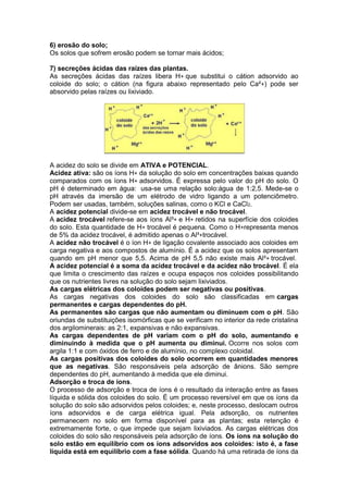 6) erosão do solo;
Os solos que sofrem erosão podem se tornar mais ácidos;
7) secreções ácidas das raízes das plantas.
As secreções ácidas das raízes libera H+ que substitui o cátion adsorvido ao
coloide do solo; o cátion (na figura abaixo representado pelo Ca²+) pode ser
absorvido pelas raízes ou lixiviado.
A acidez do solo se divide em ATIVA e POTENCIAL.
Acidez ativa: são os íons H+ da solução do solo em concentrações baixas quando
comparados com os íons H+ adsorvidos. É expressa pelo valor do pH do solo. O
pH é determinado em água: usa-se uma relação solo:água de 1:2,5. Mede-se o
pH através da imersão de um elétrodo de vidro ligando a um potenciômetro.
Podem ser usadas, também, soluções salinas, como o KCl e CaCl2.
A acidez potencial divide-se em acidez trocável e não trocável.
A acidez trocável refere-se aos íons Al³+ e H+ retidos na superfície dos coloides
do solo. Esta quantidade de H+ trocável é pequena. Como o H+representa menos
de 5% da acidez trocável, é admitido apenas o Al³+trocável.
A acidez não trocável é o íon H+ de ligação covalente associado aos coloides em
carga negativa e aos compostos de alumínio. É a acidez que os solos apresentam
quando em pH menor que 5,5. Acima de pH 5,5 não existe mais Al³+ trocável.
A acidez potencial é a soma da acidez trocável e da acidez não trocável. É ela
que limita o crescimento das raízes e ocupa espaços nos coloides possibilitando
que os nutrientes livres na solução do solo sejam lixiviados.
As cargas elétricas dos coloides podem ser negativas ou positivas.
As cargas negativas dos coloides do solo são classificadas em cargas
permanentes e cargas dependentes do pH.
As permanentes são cargas que não aumentam ou diminuem com o pH. São
oriundas de substituições isomórficas que se verificam no interior da rede cristalina
dos argilominerais: as 2:1, expansivas e não expansivas.
As cargas dependentes de pH variam com o pH do solo, aumentando e
diminuindo à medida que o pH aumenta ou diminui. Ocorre nos solos com
argila 1:1 e com óxidos de ferro e de alumínio, no complexo coloidal.
As cargas positivas dos coloides do solo ocorrem em quantidades menores
que as negativas. São responsáveis pela adsorção de ânions. São sempre
dependentes do pH, aumentando à medida que ele diminui.
Adsorção e troca de íons.
O processo de adsorção e troca de íons é o resultado da interação entre as fases
líquida e sólida dos coloides do solo. É um processo reversível em que os íons da
solução do solo são adsorvidos pelos coloides; e, neste processo, deslocam outros
íons adsorvidos e de carga elétrica igual. Pela adsorção, os nutrientes
permanecem no solo em forma disponível para as plantas; esta retenção é
extremamente forte, o que impede que sejam lixiviados. As cargas elétricas dos
coloides do solo são responsáveis pela adsorção de íons. Os íons na solução do
solo estão em equilíbrio com os íons adsorvidos aos coloides: isto é, a fase
líquida está em equilíbrio com a fase sólida. Quando há uma retirada de íons da
 