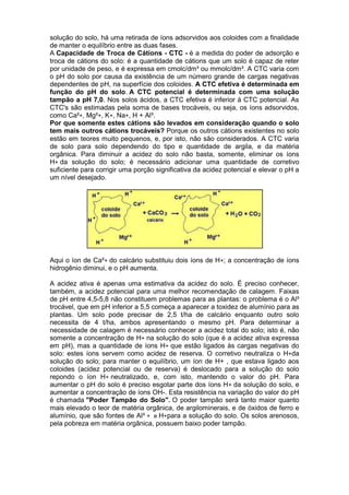solução do solo, há uma retirada de íons adsorvidos aos coloides com a finalidade
de manter o equilíbrio entre as duas fases.
A Capacidade de Troca de Cátions - CTC - é a medida do poder de adsorção e
troca de cátions do solo: é a quantidade de cátions que um solo é capaz de reter
por unidade de peso, e é expressa em cmolc/dm³ ou mmolc/dm³. A CTC varia com
o pH do solo por causa da existência de um número grande de cargas negativas
dependentes de pH, na superfície dos coloides. A CTC efetiva é determinada em
função do pH do solo. A CTC potencial é determinada com uma solução
tampão a pH 7,0. Nos solos ácidos, a CTC efetiva é inferior à CTC potencial. As
CTC's são estimadas pela soma de bases trocáveis, ou seja, os íons adsorvidos,
como Ca²+, Mg²+, K+, Na+, H + Al³.
Por que somente estes cátions são levados em consideração quando o solo
tem mais outros cátions trocáveis? Porque os outros cátions existentes no solo
estão em teores muito pequenos, e, por isto, não são considerados. A CTC varia
de solo para solo dependendo do tipo e quantidade de argila, e da matéria
orgânica. Para diminuir a acidez do solo não basta, somente, eliminar os íons
H+ da solução do solo; é necessário adicionar uma quantidade de corretivo
suficiente para corrigir uma porção significativa da acidez potencial e elevar o pH a
um nível desejado.
Aqui o íon de Ca²+ do calcário substituiu dois íons de H+; a concentração de íons
hidrogênio diminui, e o pH aumenta.
A acidez ativa é apenas uma estimativa da acidez do solo. É preciso conhecer,
também, a acidez potencial para uma melhor recomendação de calagem. Faixas
de pH entre 4,5-5,8 não constituem problemas para as plantas: o problema é o Al³
trocável, que em pH inferior a 5,5 começa a aparecer a toxidez de alumínio para as
plantas. Um solo pode precisar de 2,5 t/ha de calcário enquanto outro solo
necessita de 4 t/ha, ambos apresentando o mesmo pH. Para determinar a
necessidade de calagem é necessário conhecer a acidez total do solo; isto é, não
somente a concentração de H+ na solução do solo (que é a acidez ativa expressa
em pH), mas a quantidade de íons H+ que estão ligados às cargas negativas do
solo: estes íons servem como acidez de reserva. O corretivo neutraliza o H+da
solução do solo; para manter o equilíbrio, um íon de H+ , que estava ligado aos
coloides (acidez potencial ou de reserva) é deslocado para a solução do solo
repondo o íon H+ neutralizado, e, com isto, mantendo o valor do pH. Para
aumentar o pH do solo é preciso esgotar parte dos íons H+ da solução do solo, e
aumentar a concentração de íons OH-. Esta resistência na variação do valor do pH
é chamada "Poder Tampão do Solo". O poder tampão será tanto maior quanto
mais elevado o teor de matéria orgânica, de argilominerais, e de óxidos de ferro e
alumínio, que são fontes de Al³ + e H+para a solução do solo. Os solos arenosos,
pela pobreza em matéria orgânica, possuem baixo poder tampão.
 