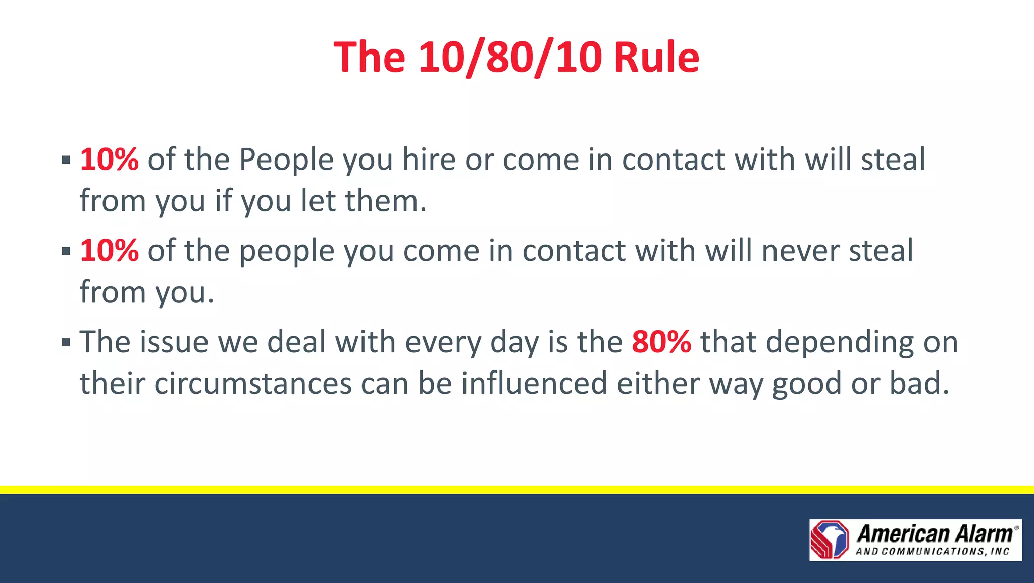 The 10/80/10 Rule

 10% of the People you hire or come in contact with will steal
  from you if you let them.
 10% of the people you come in contact with will never steal
  from you.
 The issue we deal with every day is the 80% that depending on
  their circumstances can be influenced either way good or bad.
 