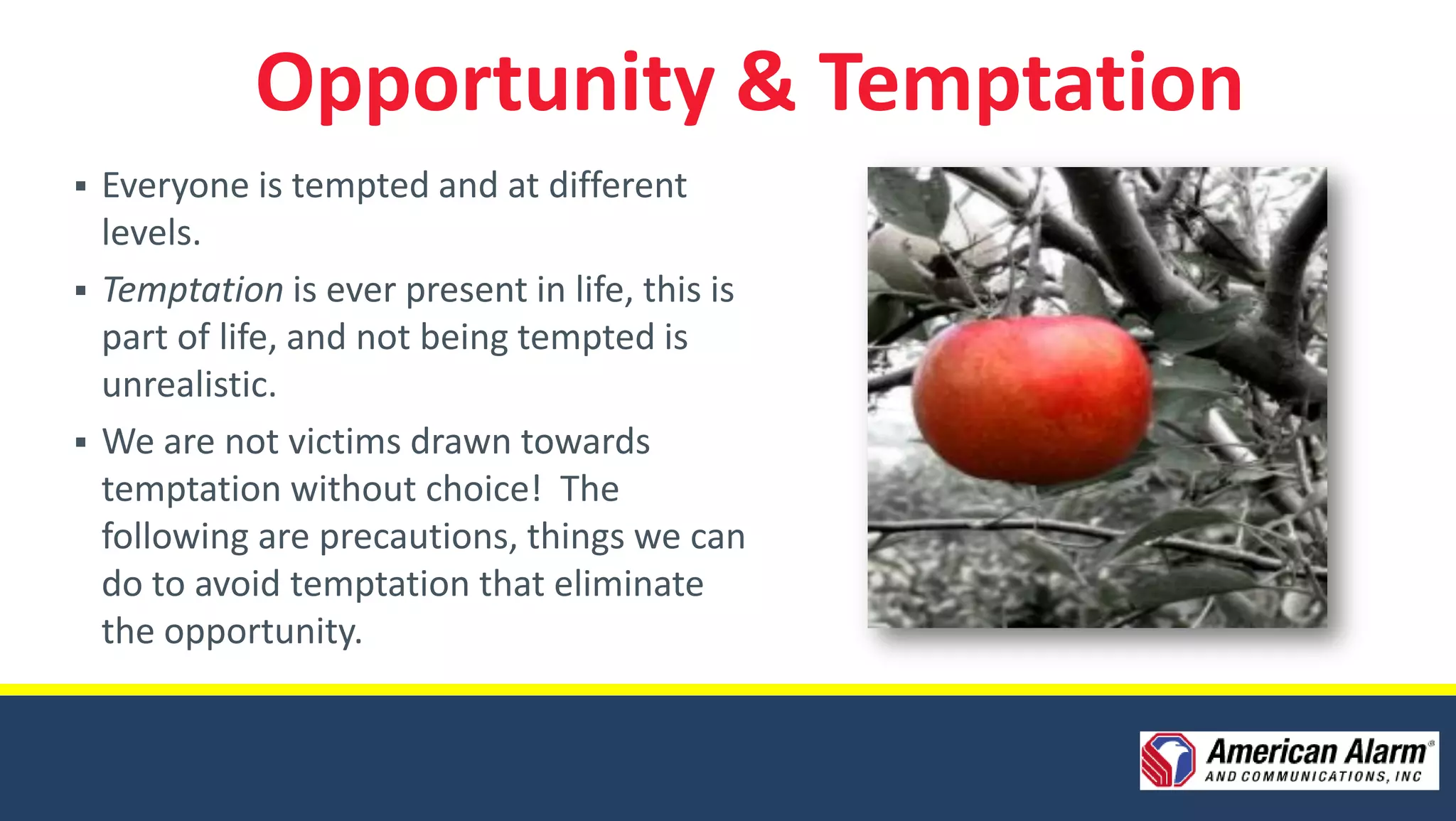 Opportunity & Temptation
   Everyone is tempted and at different
    levels.
   Temptation is ever present in life, this is
    part of life, and not being tempted is
    unrealistic.
   We are not victims drawn towards
    temptation without choice! The
    following are precautions, things we can
    do to avoid temptation that eliminate
    the opportunity.
 