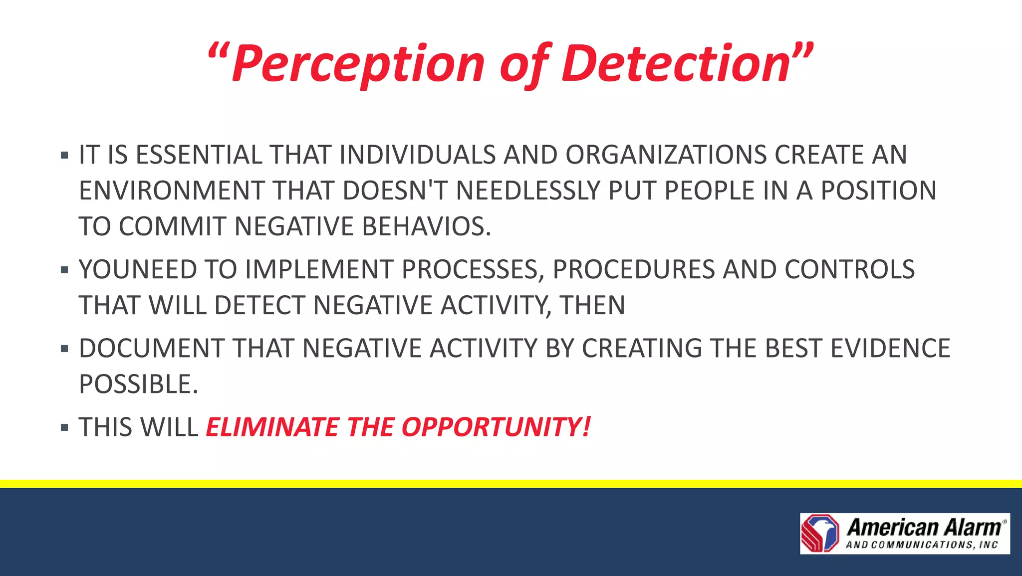 “Perception of Detection”
 IT IS ESSENTIAL THAT INDIVIDUALS AND ORGANIZATIONS CREATE AN
  ENVIRONMENT THAT DOESN'T NEEDLESSLY PUT PEOPLE IN A POSITION
  TO COMMIT NEGATIVE BEHAVIOS.
 YOUNEED TO IMPLEMENT PROCESSES, PROCEDURES AND CONTROLS
  THAT WILL DETECT NEGATIVE ACTIVITY, THEN
 DOCUMENT THAT NEGATIVE ACTIVITY BY CREATING THE BEST EVIDENCE
  POSSIBLE.
 THIS WILL ELIMINATE THE OPPORTUNITY!
 
