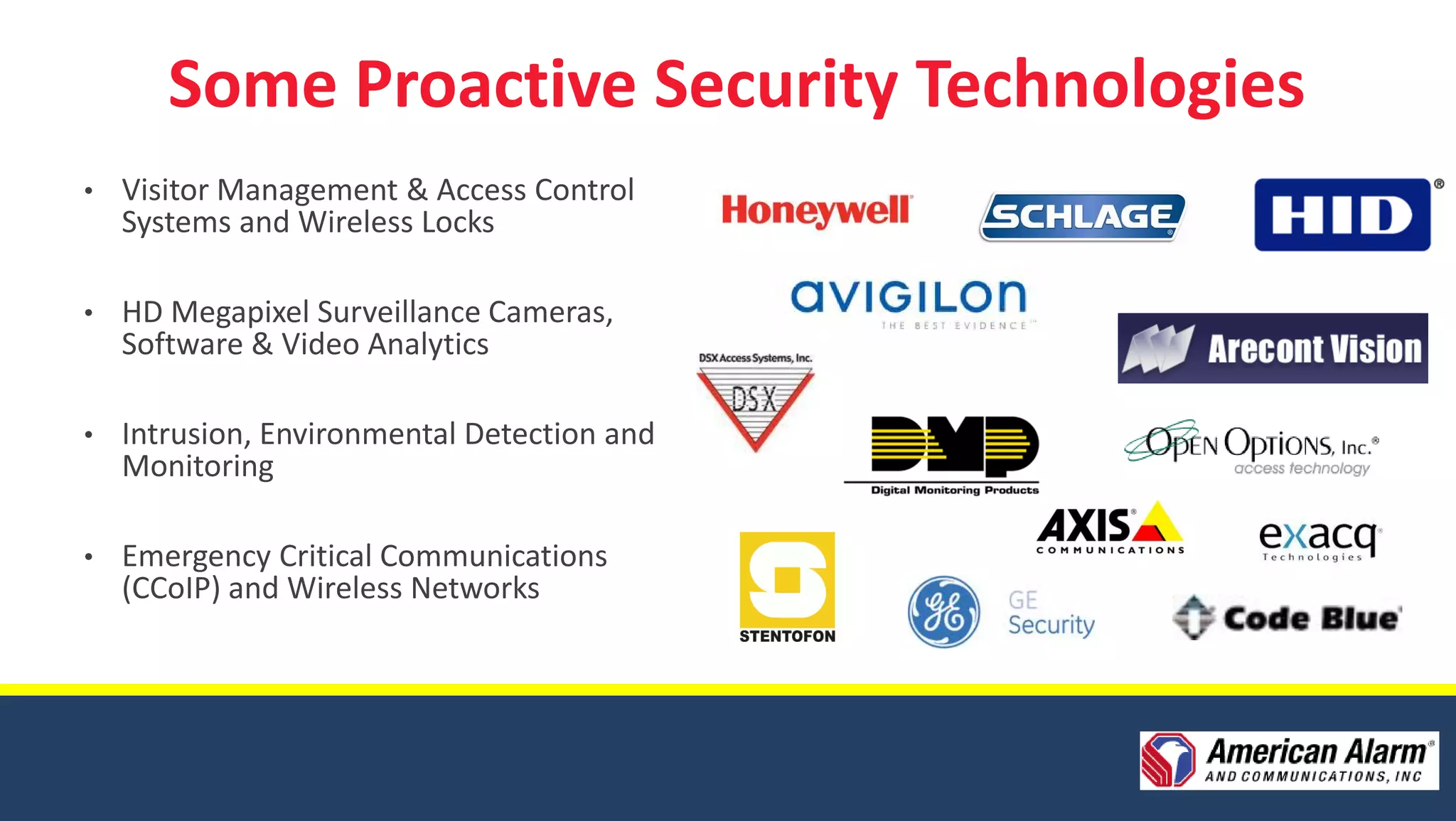 Some Proactive Security Technologies
•   Visitor Management & Access Control
    Systems and Wireless Locks

•   HD Megapixel Surveillance Cameras,
    Software & Video Analytics

•   Intrusion, Environmental Detection and
    Monitoring

•   Emergency Critical Communications
    (CCoIP) and Wireless Networks
 