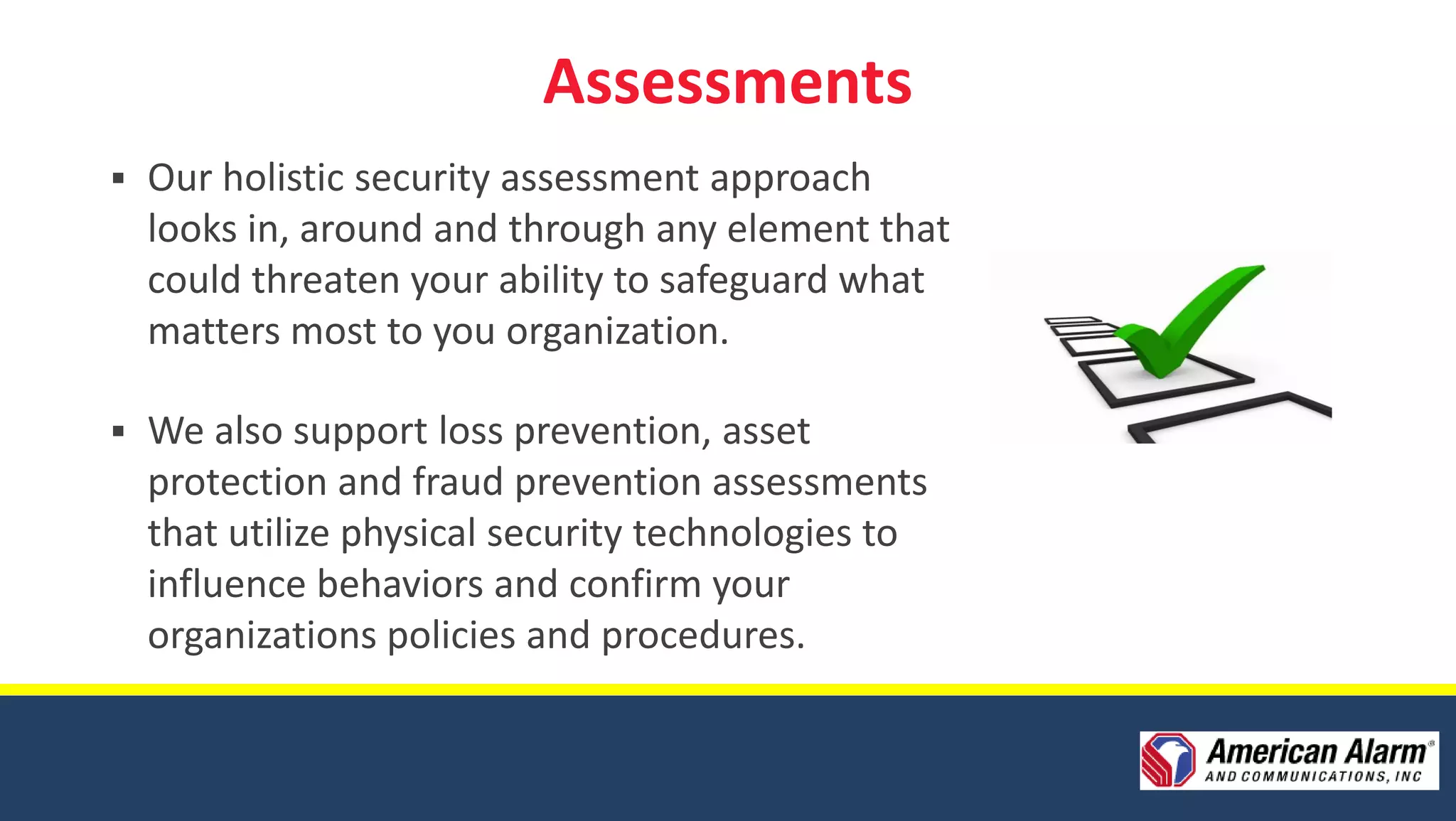 Assessments
   Our holistic security assessment approach
    looks in, around and through any element that
    could threaten your ability to safeguard what
    matters most to you organization.

   We also support loss prevention, asset
    protection and fraud prevention assessments
    that utilize physical security technologies to
    influence behaviors and confirm your
    organizations policies and procedures.
 