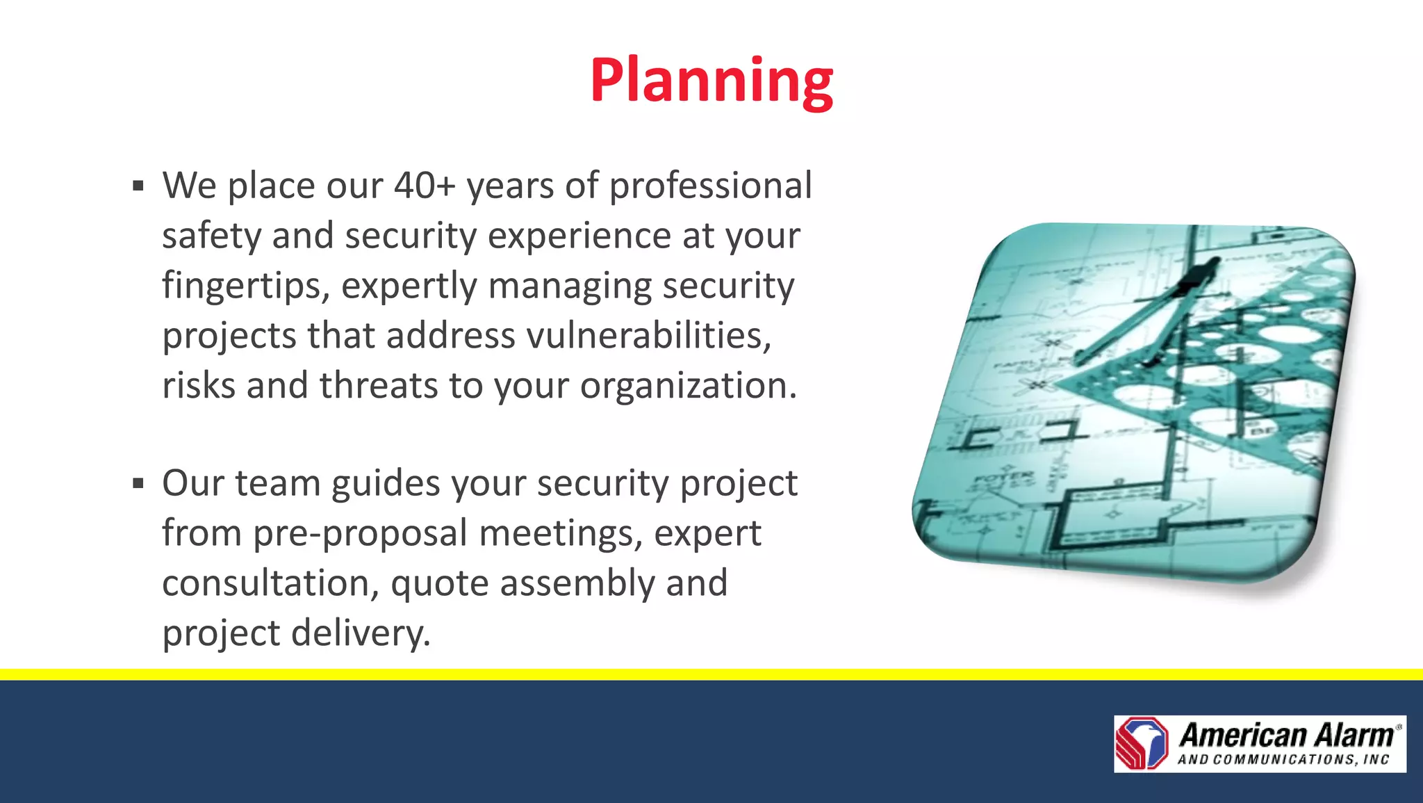 Planning
   We place our 40+ years of professional
    safety and security experience at your
    fingertips, expertly managing security
    projects that address vulnerabilities,
    risks and threats to your organization.

   Our team guides your security project
    from pre-proposal meetings, expert
    consultation, quote assembly and
    project delivery.
 