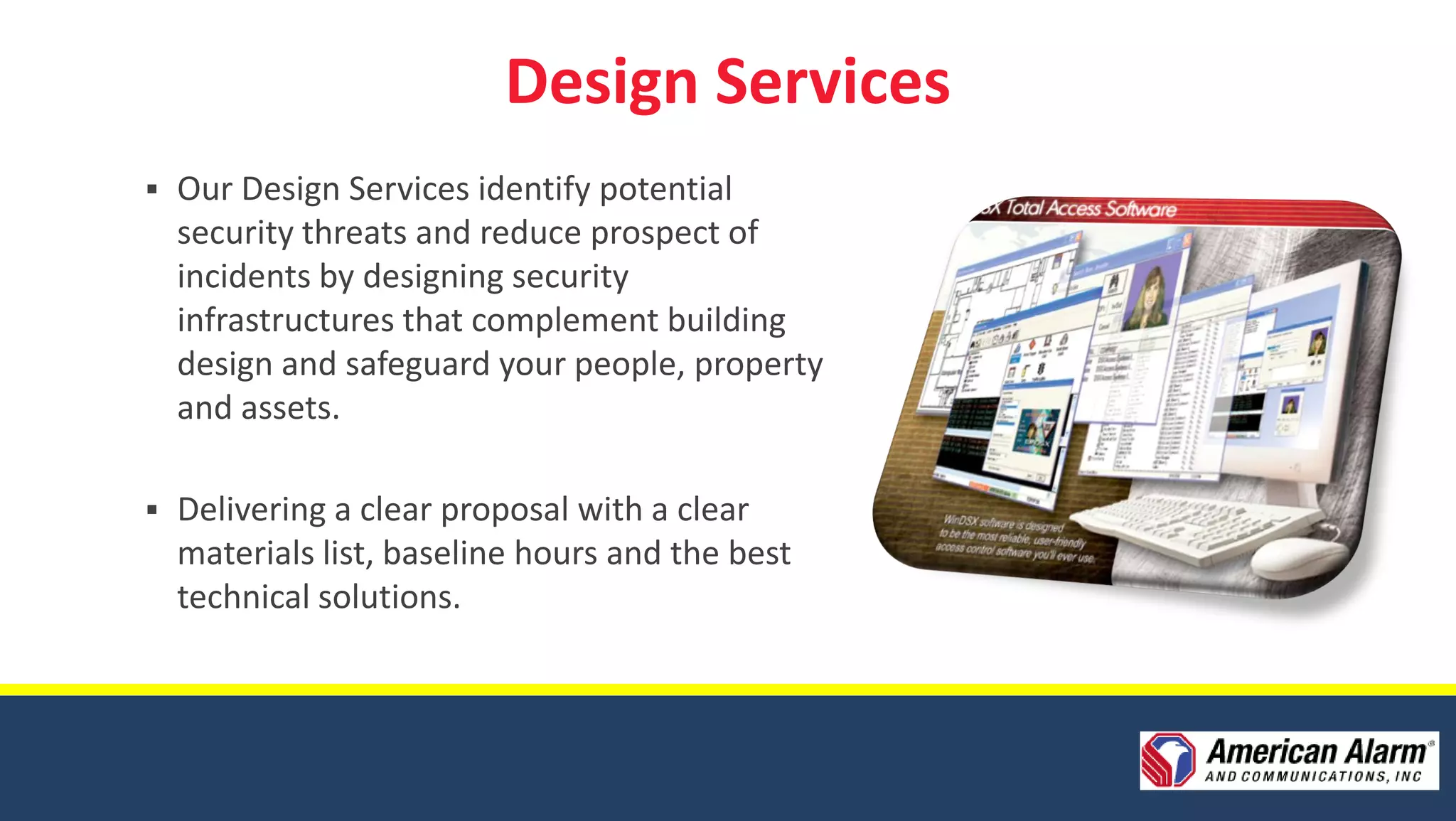 Design Services
   Our Design Services identify potential
    security threats and reduce prospect of
    incidents by designing security
    infrastructures that complement building
    design and safeguard your people, property
    and assets.

   Delivering a clear proposal with a clear
    materials list, baseline hours and the best
    technical solutions.
 