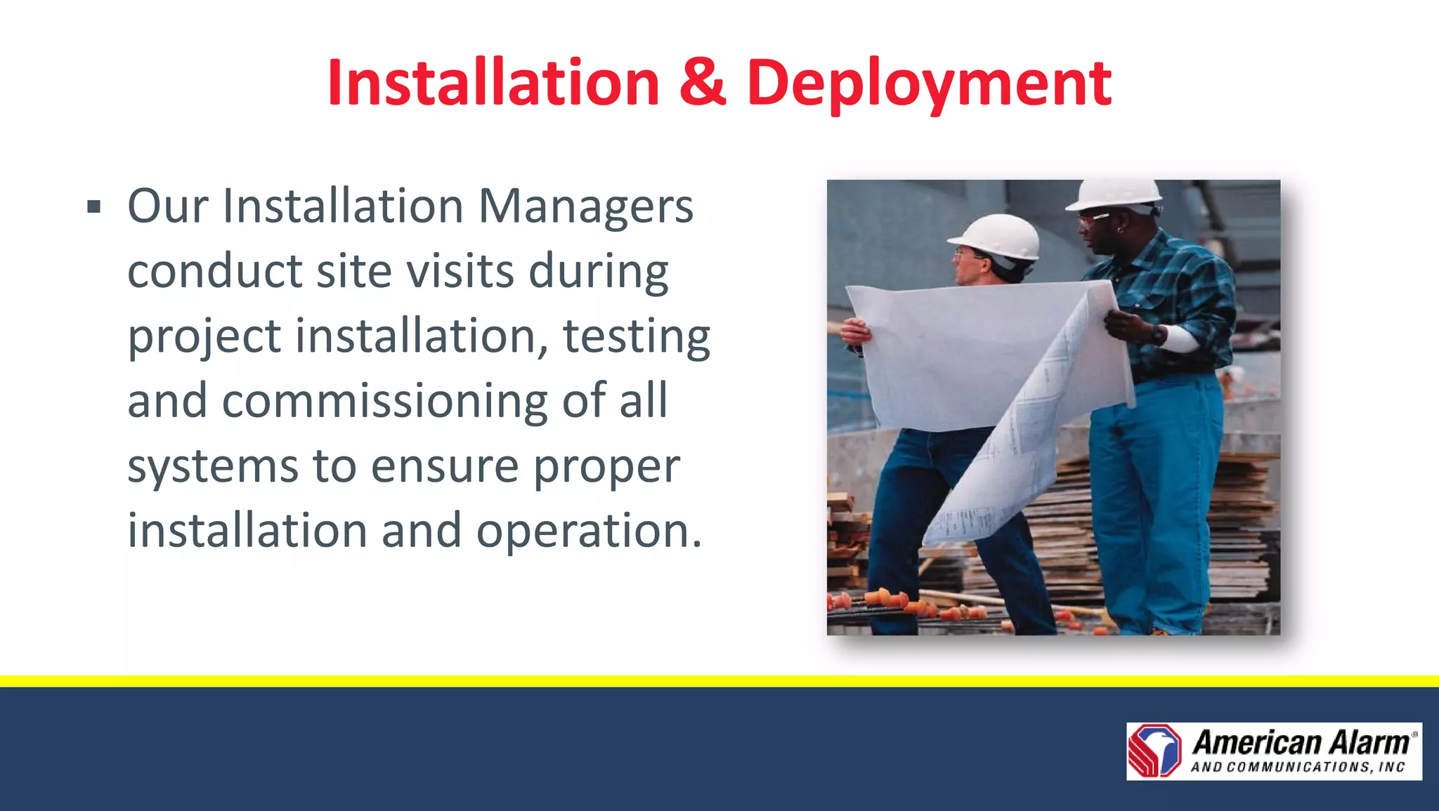 Installation & Deployment
   Our Installation Managers
    conduct site visits during
    project installation, testing
    and commissioning of all
    systems to ensure proper
    installation and operation.
 