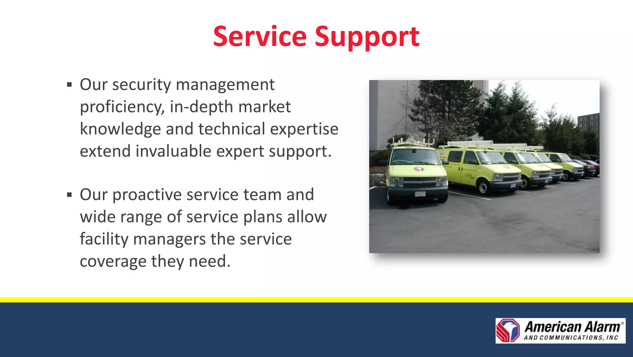 Service Support
   Our security management
    proficiency, in-depth market
    knowledge and technical expertise
    extend invaluable expert support.

   Our proactive service team and
    wide range of service plans allow
    facility managers the service
    coverage they need.
 