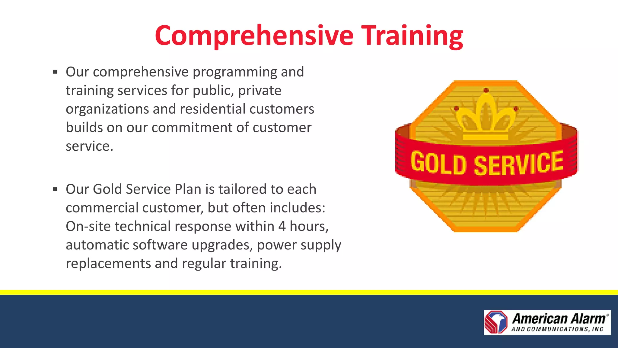 Comprehensive Training
   Our comprehensive programming and
    training services for public, private
    organizations and residential customers
    builds on our commitment of customer
    service.

   Our Gold Service Plan is tailored to each
    commercial customer, but often includes:
    On-site technical response within 4 hours,
    automatic software upgrades, power supply
    replacements and regular training.
 