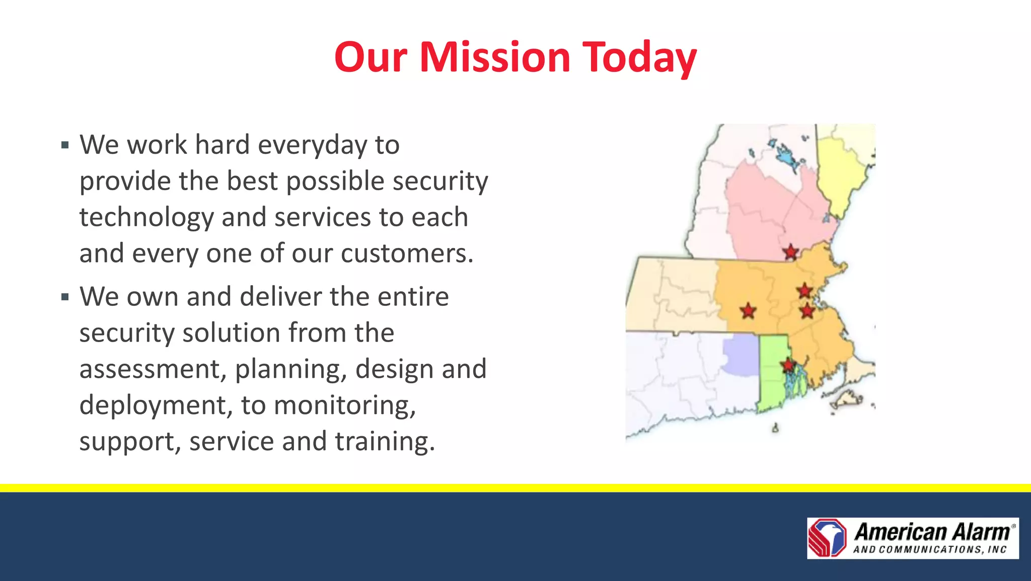 Our Mission Today
 We work hard everyday to
  provide the best possible security
  technology and services to each
  and every one of our customers.
 We own and deliver the entire
  security solution from the
  assessment, planning, design and
  deployment, to monitoring,
  support, service and training.
 