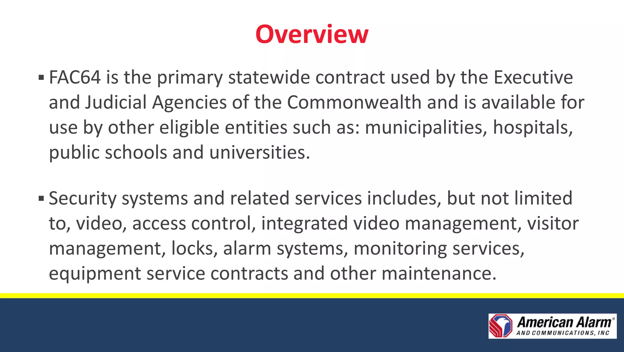 Overview
 FAC64 is the primary statewide contract used by the Executive
 and Judicial Agencies of the Commonwealth and is available for
 use by other eligible entities such as: municipalities, hospitals,
 public schools and universities.

 Security systems and related services includes, but not limited
 to, video, access control, integrated video management, visitor
 management, locks, alarm systems, monitoring services,
 equipment service contracts and other maintenance.
 