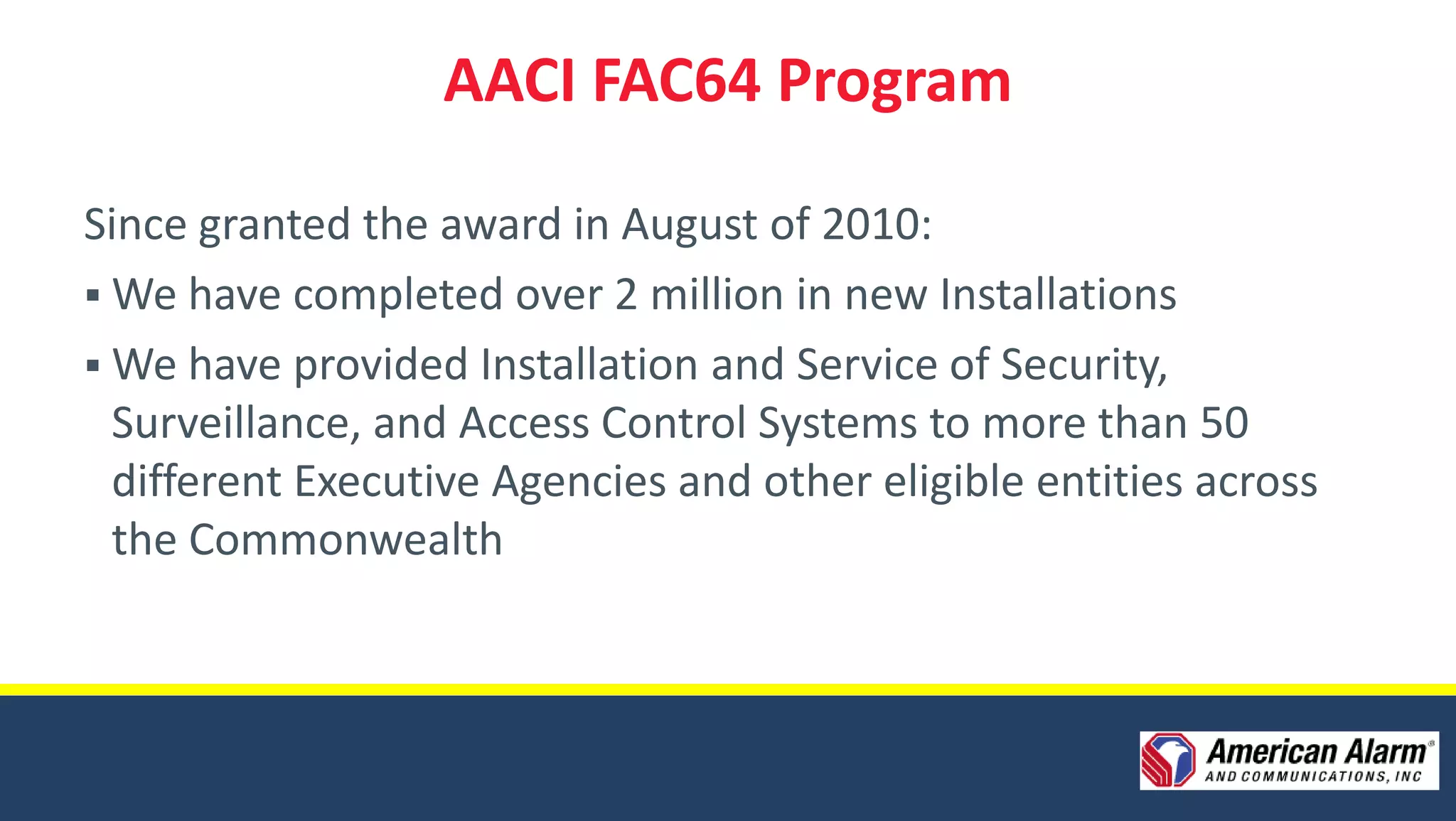 AACI FAC64 Program

Since granted the award in August of 2010:
 We have completed over 2 million in new Installations
 We have provided Installation and Service of Security,
  Surveillance, and Access Control Systems to more than 50
  different Executive Agencies and other eligible entities across
  the Commonwealth
 