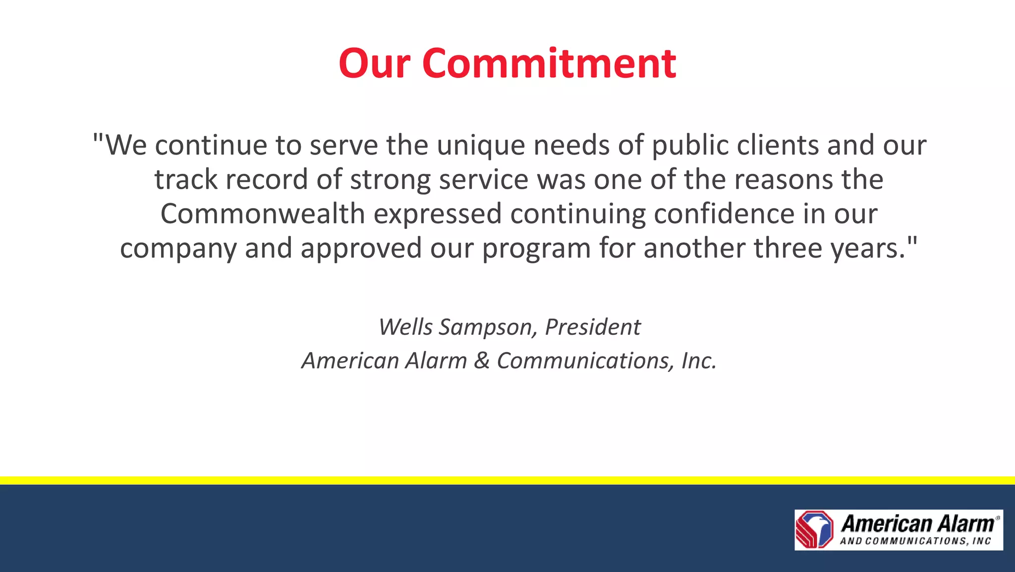 Our Commitment
"We continue to serve the unique needs of public clients and our
    track record of strong service was one of the reasons the
     Commonwealth expressed continuing confidence in our
  company and approved our program for another three years."

                      Wells Sampson, President
                American Alarm & Communications, Inc.
 