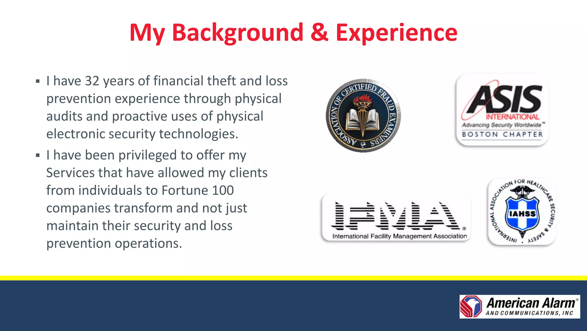 My Background & Experience
 I have 32 years of financial theft and loss
  prevention experience through physical
  audits and proactive uses of physical
  electronic security technologies.
 I have been privileged to offer my
  Services that have allowed my clients
  from individuals to Fortune 100
  companies transform and not just
  maintain their security and loss
  prevention operations.
 
