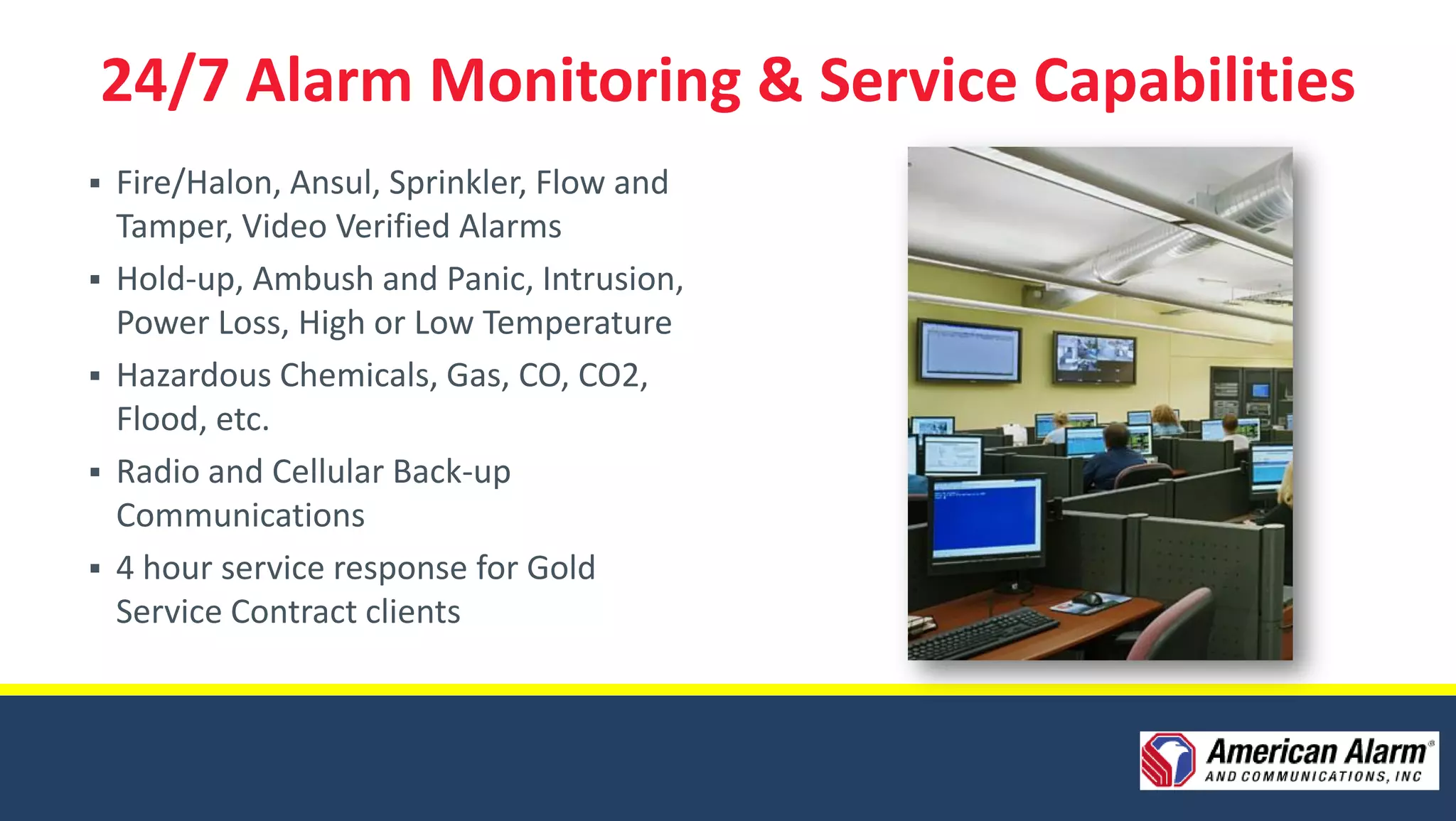 24/7 Alarm Monitoring & Service Capabilities
 Fire/Halon, Ansul, Sprinkler, Flow and
  Tamper, Video Verified Alarms
 Hold-up, Ambush and Panic, Intrusion,
  Power Loss, High or Low Temperature
 Hazardous Chemicals, Gas, CO, CO2,
  Flood, etc.
 Radio and Cellular Back-up
  Communications
 4 hour service response for Gold
  Service Contract clients
 
