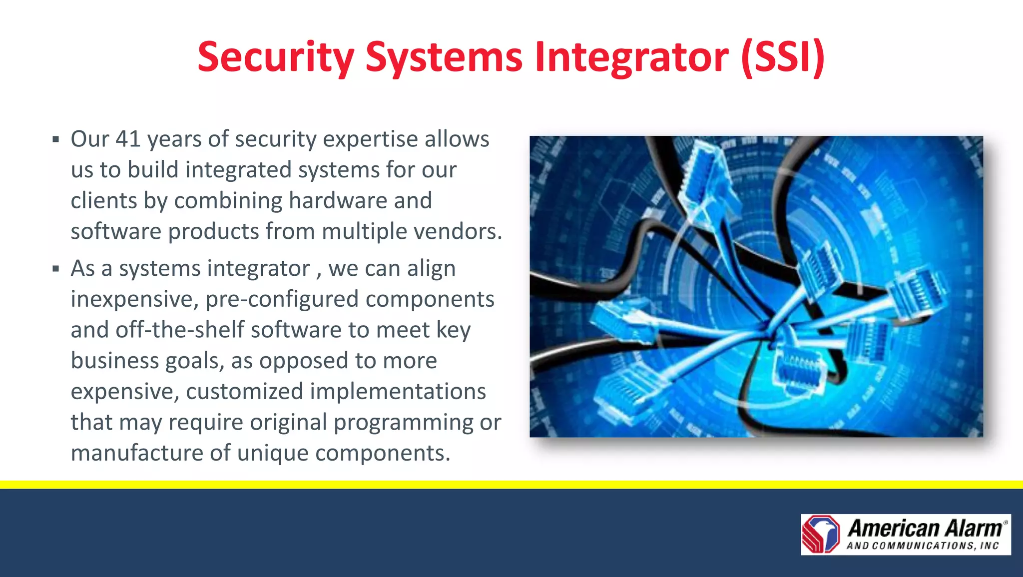 Security Systems Integrator (SSI)
   Our 41 years of security expertise allows
    us to build integrated systems for our
    clients by combining hardware and
    software products from multiple vendors.
   As a systems integrator , we can align
    inexpensive, pre-configured components
    and off-the-shelf software to meet key
    business goals, as opposed to more
    expensive, customized implementations
    that may require original programming or
    manufacture of unique components.
 