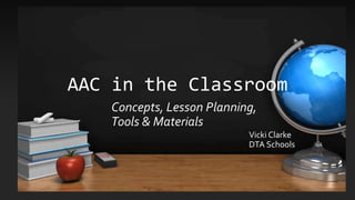 AAC in the Classroom
Vicki Clarke
DTA Schools
Concepts, Lesson Planning,
Tools & Materials
 