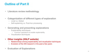 Outline of Part II
• Literature review methodology
• Categorization of different types of explanation
– Local vs. Global
– Self-explaining vs. Post-hoc processing
• Generating and presenting explanations
– Explainability techniques
• Common operations to enable explainability
– Visualization techniques
• Other insights (XNLP website)
– Relationships among explainability and visualization techniques
– Evolution of the XAI research in the past a few years
• Evaluation of Explanations
112
 