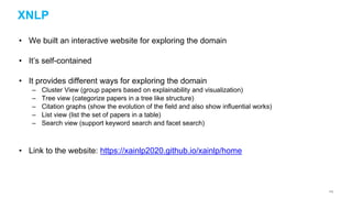 XNLP
• We built an interactive website for exploring the domain
• It’s self-contained
• It provides different ways for exploring the domain
– Cluster View (group papers based on explainability and visualization)
– Tree view (categorize papers in a tree like structure)
– Citation graphs (show the evolution of the field and also show influential works)
– List view (list the set of papers in a table)
– Search view (support keyword search and facet search)
• Link to the website: https://xainlp2020.github.io/xainlp/home
113
 
