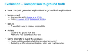 Evaluation – Comparison to ground truth
• Idea: compare generated explanations to ground truth explanations
• Metrics used
– Precision/Recall/F1 (Carton et al.,2018)
– BLEU (Ling et al., 2017; Rajani et al., 2019b)
• Benefit
– A quantitative way to measure explainability
• Pitfalls
– Quality of the ground truth data
– Alternative valid explanations may exit
• Some attempts to avoid these issues
– Having multiple annotators (with inter-annotator agreement)
– Evaluating at different granularities (e.g., token-wise vs. phrase-wise)
123
 