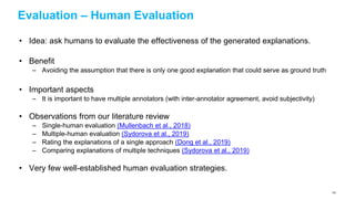 Evaluation – Human Evaluation
• Idea: ask humans to evaluate the effectiveness of the generated explanations.
• Benefit
– Avoiding the assumption that there is only one good explanation that could serve as ground truth
• Important aspects
– It is important to have multiple annotators (with inter-annotator agreement, avoid subjectivity)
• Observations from our literature review
– Single-human evaluation (Mullenbach et al., 2018)
– Multiple-human evaluation (Sydorova et al., 2019)
– Rating the explanations of a single approach (Dong et al., 2019)
– Comparing explanations of multiple techniques (Sydorova et al., 2019)
• Very few well-established human evaluation strategies.
124
 
