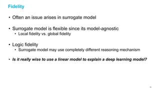 Fidelity
• Often an issue arises in surrogate model
• Surrogate model is flexible since its model-agnostic
• Local fidelity vs. global fidelity
• Logic fidelity
• Surrogate model may use completely different reasoning mechanism
• Is it really wise to use a linear model to explain a deep learning model?
130
 
