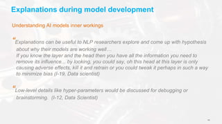 141
Explanations during model development
Understanding AI models inner workings
“Explanations can be useful to NLP researchers explore and come up with hypothesis
about why their models are working well…
If you know the layer and the head then you have all the information you need to
remove its influence... by looking, you could say, oh this head at this layer is only
causing adverse effects, kill it and retrain or you could tweak it perhaps in such a way
to minimize bias (I-19, Data scientist)
“Low-level details like hyper-parameters would be discussed for debugging or
brainstorming. (I-12, Data Scientist)
 