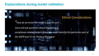 143
Explanations during model validation
“How do we know the model is safe to use? ...
Users will ask questions about regulatory or
compliance-related factors: Does the model identify this particular part of
the GDPR law? (I-16, Product Manager)
Ethical Considerations
 