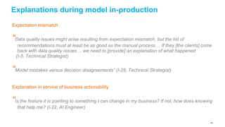144
Explanations during model in-production
Expectation mismatch
“Data quality issues might arise resulting from expectation mismatch, but the list of
recommendations must at least be as good as the manual process ... If they [the clients] come
back with data quality issues ... we need to [provide] an explanation of what happened
(I-5, Technical Strategist)
“Model mistakes versus decision disagreements” (I-28, Technical Strategist)
Explanation in service of business actionability
“Is the feature it is pointing to something I can change in my business? If not, how does knowing
that help me? (I-22, AI Engineer)
 