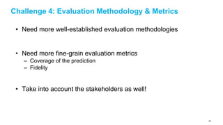 Challenge 4: Evaluation Methodology & Metrics
• Need more well-established evaluation methodologies
• Need more fine-grain evaluation metrics
– Coverage of the prediction
– Fidelity
• Take into account the stakeholders as well!
160
 