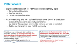Path Forward
• Explainability research for NLP is an interdisciplinary topic
– Computational Linguistics
– Machine learning
– Human computer interaction
• NLP community and HCI community can work closer in the future
– Explainability research is essentially user-oriented
– but most of the papers we reviewed did not have any form of user study
– Get the low-hanging fruit from the HCI community
This tutorial is on a hot area in NLP and takes an
innovative approach by weaving in not only core
technical research but also user-oriented research.
I believe this tutorial has the potential to draw a
reasonably sized crowd.
– anonymous tutorial proposal reviewer
“Furthermore, I really appreciate the range of
perspectives (social sciences, HCI, and NLP)
represented among the presenters of this tutorial.”
– anonymous tutorial proposal reviewer
NLP people appreciate the idea of bringing
NLP and HCI people together
161
 