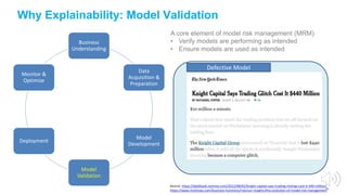 A core element of model risk management (MRM)
• Verify models are performing as intended
• Ensure models are used as intended
19
Why Explainability: Model Validation
Business
Understanding
Data
Acquisition &
Preparation
Model
Development
Model
Validation
Deployment
Monitor &
Optimize
Source: https://dealbook.nytimes.com/2012/08/02/knight-capital-says-trading-mishap-cost-it-440-million/
https://www.mckinsey.com/business-functions/risk/our-insights/the-evolution-of-model-risk-management
Defective Model
 