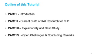 Outline of this Tutorial
• PART I - Introduction
• PART II - Current State of XAI Research for NLP
• PART III – Explainability and Case Study
• PART IV - Open Challenges & Concluding Remarks
2
 