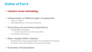 Outline of Part II
• Literature review methodology
• Categorization of different types of explanation
– Local vs. Global
– Self-explaining vs. Post-hoc processing
• Generating and presenting explanations
– Explainability techniques
• Common operations to enable explainability
– Visualization techniques
• Other insights (XNLP website)
– Relationships among explainability and visualization techniques
– Evolution of the XAI research in the past a few years
• Evaluation of Explanations
39
 