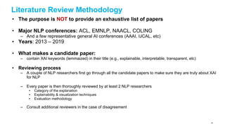 Literature Review Methodology
• The purpose is NOT to provide an exhaustive list of papers
• Major NLP conferences: ACL, EMNLP, NAACL, COLING
– And a few representative general AI conferences (AAAI, IJCAL, etc)
• Years: 2013 – 2019
• What makes a candidate paper:
– contain XAI keywords (lemmaized) in their title (e.g., explainable, interpretable, transparent, etc)
• Reviewing process
– A couple of NLP researchers first go through all the candidate papers to make sure they are truly about XAI
for NLP
– Every paper is then thoroughly reviewed by at least 2 NLP researchers
• Category of the explanation
• Explainability & visualization techniques
• Evaluation methodology
– Consult additional reviewers in the case of disagreement
40
 