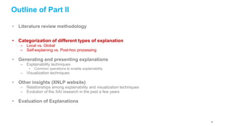 Outline of Part II
• Literature review methodology
• Categorization of different types of explanation
– Local vs. Global
– Self-explaining vs. Post-hoc processing
• Generating and presenting explanations
– Explainability techniques
• Common operations to enable explainability
– Visualization techniques
• Other insights (XNLP website)
– Relationships among explainability and visualization techniques
– Evolution of the XAI research in the past a few years
• Evaluation of Explanations
42
 