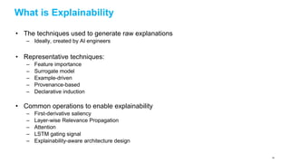 What is Explainability
• The techniques used to generate raw explanations
– Ideally, created by AI engineers
• Representative techniques:
– Feature importance
– Surrogate model
– Example-driven
– Provenance-based
– Declarative induction
• Common operations to enable explainability
– First-derivative saliency
– Layer-wise Relevance Propagation
– Attention
– LSTM gating signal
– Explainability-aware architecture design
54
 
