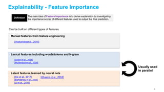 Explainability - Feature Importance
The main idea of Feature Importance is to derive explanation by investigating
the importance scores of different features used to output the final prediction.
Can be built on different types of features
Manual features from feature engineering
[Voskarideset al., 2015]
Lexical features including words/tokens and N-gram
[Godin et al., 2018]
[Mullenbachet al., 2018]
Latent features learned by neural nets
[Xie et al., 2017]
[Bahdanau et al., 2015]
[Li et al., 2015]
Definition
Usually used
in parallel
[Ghaeini et al., 2018]
55
 