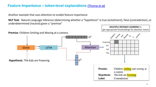 Feature Importance – token-level explanations [Thorne et al]
Another example that uses attention to enable feature importance
NLP Task: Natural Language Inference (determining whether a “hypothesis” is true (entailment), false (contradiction), or
underdetermined (neutral) given a “premise”
Premise: Children Smiling and Waving at a camera
Hypothesis: The kids are frowning
GloVe LSTM
ℎ 𝑝
ℎℎ
Attention
The
kid
are
frowning
MULTIPLE INSTANCE LEARNING to
get appropriate thresholdings for attention matrix
58
 