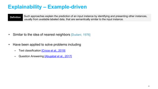 Explainability – Example-driven
• Similar to the idea of nearest neighbors [Dudani, 1976]
• Have been applied to solve problems including
– Text classification [Croce et al., 2019]
– Question Answering [Abujabal et al., 2017]
Such approaches explain the prediction of an input instance by identifying and presenting other instances,
usually from available labeled data, that are semantically similar to the input instance.
Definition
64
 