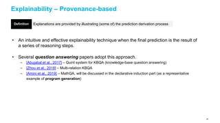 Explainability – Provenance-based
• An intuitive and effective explainability technique when the final prediction is the result of
a series of reasoning steps.
• Several question answering papers adopt this approach.
– [Abujabal et al., 2017] – Quint system for KBQA (knowledge-base question answering)
– [Zhou et al., 2018] – Multi-relation KBQA
– [Amini et al., 2019] – MathQA, will be discussed in the declarative induction part (as a representative
example of program generation)
Explanations are provided by illustrating (some of) the prediction derivation processDefinition
68
 