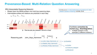 Provenance-Based: Multi-Relation Question Answering
M. Zhou et al. An Interpretable Reasoning Network for Multi-
Relation Question Answering. COLING, 2018.
IRN (Interpretable Reasoning Network):
• Breaks down the KBQA problem into multi-hop reasoning steps.
• Intermediate entities and relations are predicted in each step:
Reasoning path: John_Hays_Hammond ⟶ e ⟶ a
Child Profession
Facilitates correction by
human (e.g., disambiguation)
• multiple answers in this
example (3 different children)
70
 