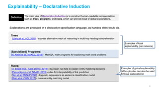 Explainability – Declarative Induction
The main idea of Declarative Induction is to construct human-readable representations
such as trees, programs, and rules, which can provide local or global explanations.
Explanations are produced in a declarative specification language, as humans often would do.
Trees
[Jiang et al., ACL 2019] - express alternative ways of reasoning in multi-hop reading comprehension
Rules:
[A. Ebaid et al., ICDE Demo, 2019] - Bayesian rule lists to explain entity matching decisions
[Pezeshkpour et al, NAACL 2019] - rules for interpretability of link prediction
[Sen et al, EMNLP 2020] - linguistic expressions as sentence classification model
[Qian et al, CIKM 2017] - rules as entity matching model
Definition
Examples of global explainability
(although rules can also be used
for local explanations)
(Specialized) Programs:
[A. Amini et al., NAACL, 2019] – MathQA, math programs for explaining math word problems
Examples of local
explainability (per instance)
7171
 